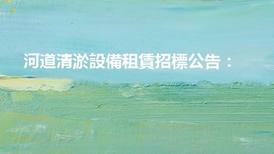 河道清淤設備租賃招標公告：解鎖河流奇跡，誰將成為治水英雄？